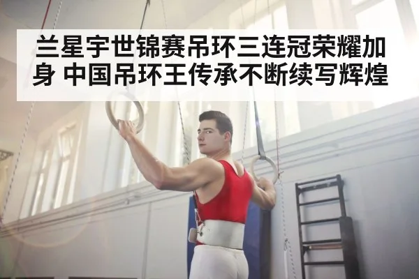 兰星宇世锦赛吊环三连冠荣耀加身 中国吊环王传承不断续写辉煌